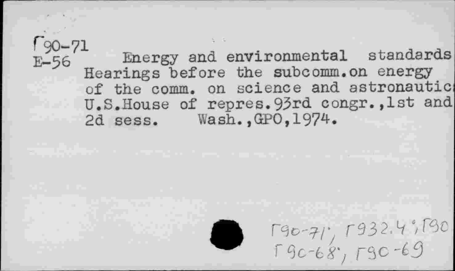 ﻿r90-71
Energy and environmental standards Hearings before the subcomm.on energy of the comm, on science and astronautic
U.S.House of repres.93rd congr.,1st and 2d sess. Wash.,GPO,1974.
r^32.Lf‘/r^C